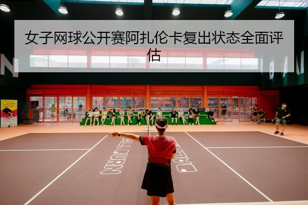 女子网球公开赛阿扎伦卡复出状态全面评估